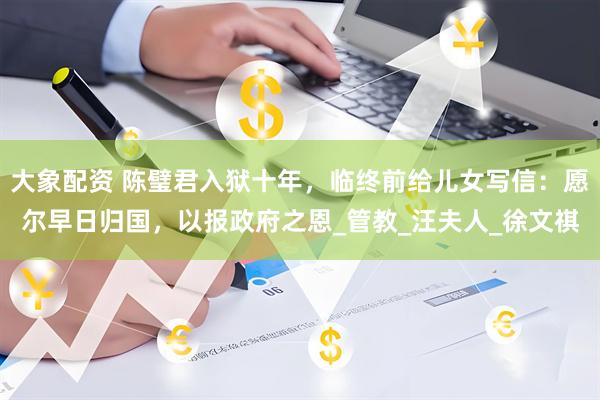 大象配资 陈璧君入狱十年，临终前给儿女写信：愿尔早日归国，以报政府之恩_管教_汪夫人_徐文祺