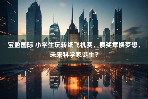 宝盈国际 小学生玩转纸飞机赛，攒奖章换梦想，未来科学家诞生？