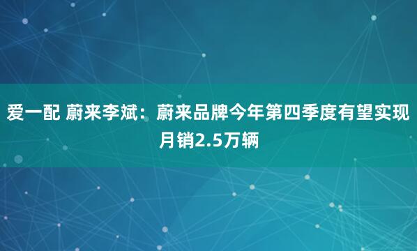 爱一配 蔚来李斌：蔚来品牌今年第四季度有望实现月销2.5万辆