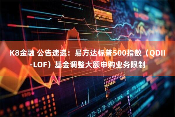 K8金融 公告速递：易方达标普500指数（QDII-LOF）基金调整大额申购业务限制