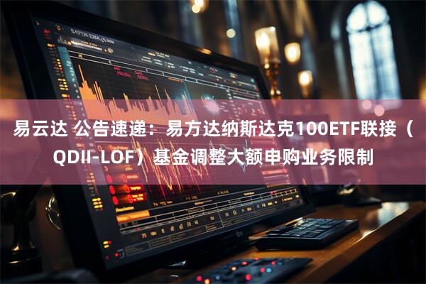 易云达 公告速递：易方达纳斯达克100ETF联接（QDII-LOF）基金调整大额申购业务限制