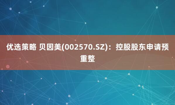 优选策略 贝因美(002570.SZ)：控股股东申请预重整