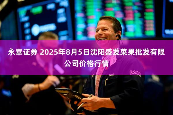 永崋证券 2025年8月5日沈阳盛发菜果批发有限公司价格行情