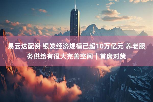 易云达配资 银发经济规模已超10万亿元 养老服务供给有很大完善空间｜首席对策