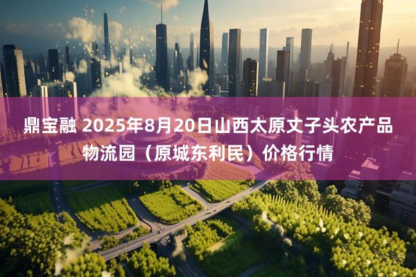 鼎宝融 2025年8月20日山西太原丈子头农产品物流园（原城东利民）价格行情