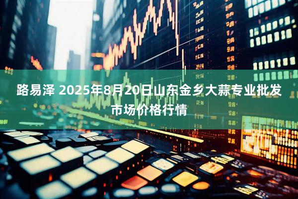 路易泽 2025年8月20日山东金乡大蒜专业批发市场价格行情