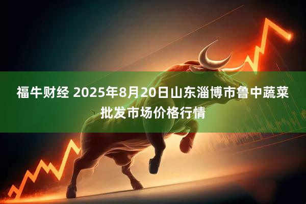 福牛财经 2025年8月20日山东淄博市鲁中蔬菜批发市场价格行情