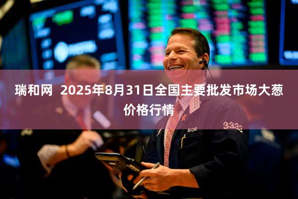 瑞和网  2025年8月31日全国主要批发市场大葱价格行情
