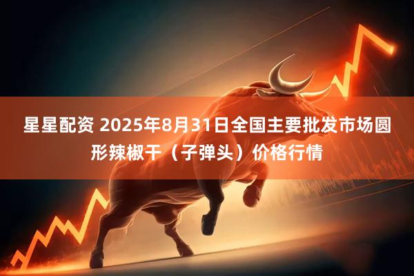 星星配资 2025年8月31日全国主要批发市场圆形辣椒干（子弹头）价格行情