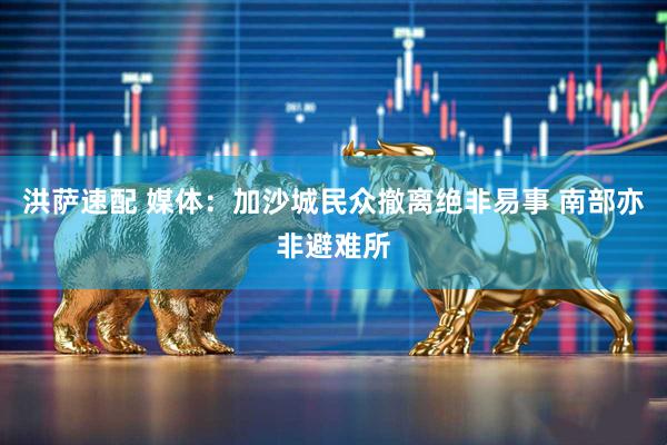洪萨速配 媒体：加沙城民众撤离绝非易事 南部亦非避难所
