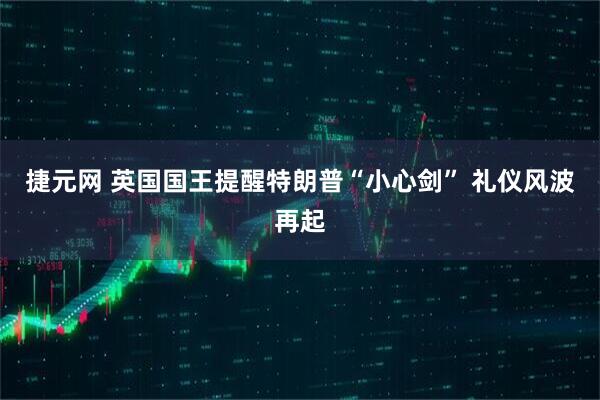 捷元网 英国国王提醒特朗普“小心剑” 礼仪风波再起