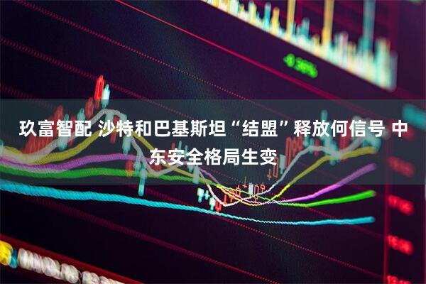 玖富智配 沙特和巴基斯坦“结盟”释放何信号 中东安全格局生变