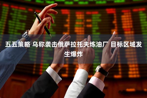 五五策略 乌称袭击俄萨拉托夫炼油厂 目标区域发生爆炸