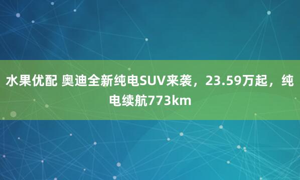 水果优配 奥迪全新纯电SUV来袭，23.59万起，纯电续航773km