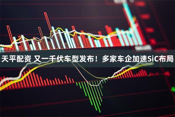 天平配资 又一千伏车型发布！多家车企加速SiC布局