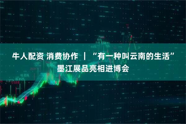 牛人配资 消费协作 ｜ “有一种叫云南的生活”墨江展品亮相进博会