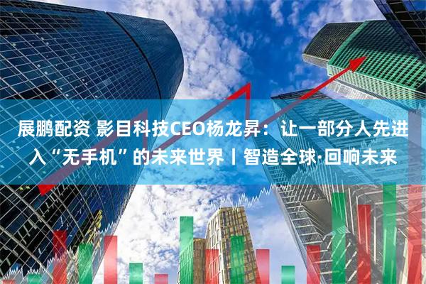 展鹏配资 影目科技CEO杨龙昇：让一部分人先进入“无手机”的未来世界丨智造全球·回响未来