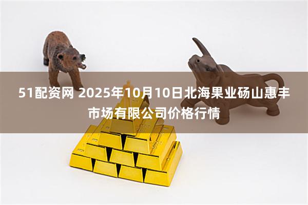 51配资网 2025年10月10日北海果业砀山惠丰市场有限公司价格行情