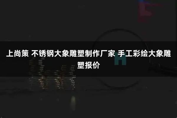 上尚策 不锈钢大象雕塑制作厂家 手工彩绘大象雕塑报价