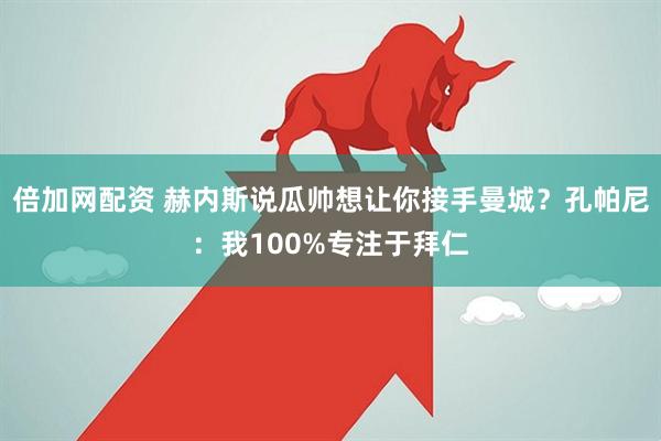 倍加网配资 赫内斯说瓜帅想让你接手曼城？孔帕尼：我100%专注于拜仁