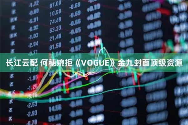 长江云配 何穗婉拒《VOGUE》金九封面顶级资源