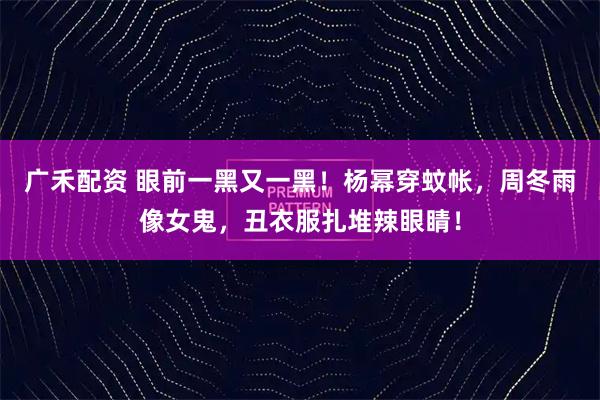 广禾配资 眼前一黑又一黑！杨幂穿蚊帐，周冬雨像女鬼，丑衣服扎堆辣眼睛！