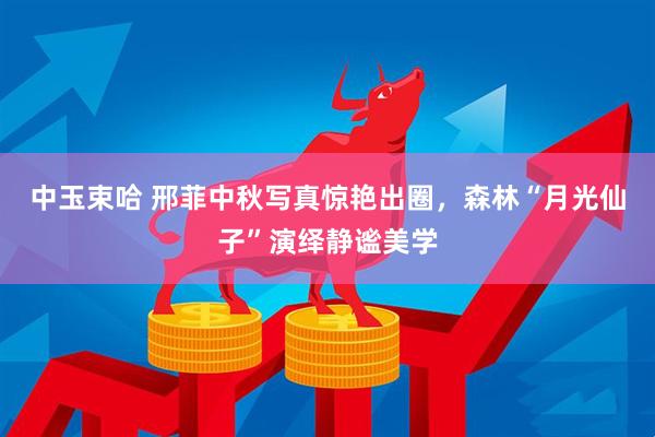 中玉束哈 邢菲中秋写真惊艳出圈，森林“月光仙子”演绎静谧美学