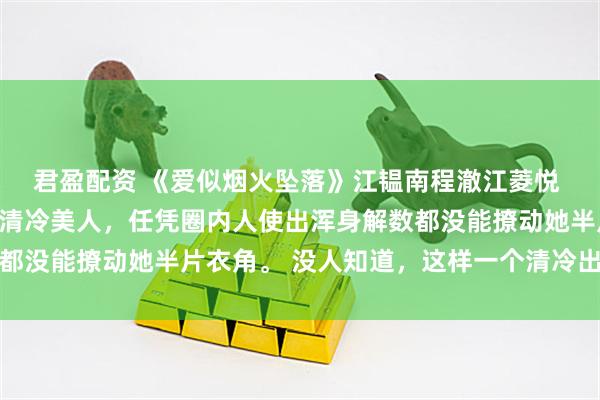 君盈配资 《爱似烟火坠落》江韫南程澈江菱悦 江韫南是港城出了名的清冷美人，任凭圈内人使出浑身解数都没能撩动她半片衣角。 没人知道，这样一个清冷出尘的美人