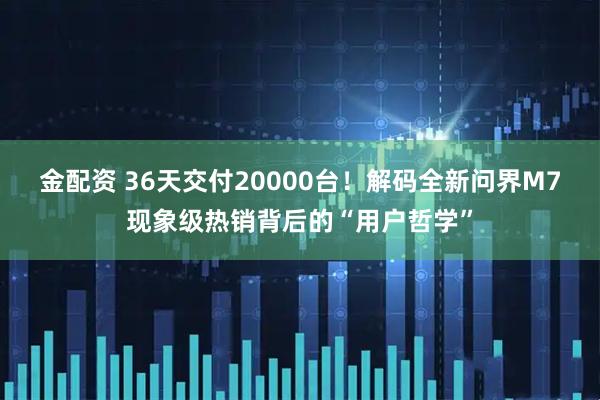 金配资 36天交付20000台！解码全新问界M7现象级热销背后的“用户哲学”