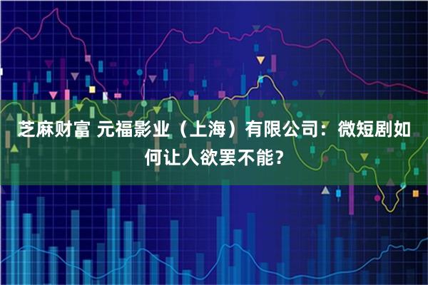 芝麻财富 元福影业（上海）有限公司：微短剧如何让人欲罢不能？