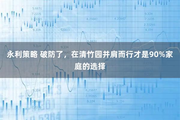 永利策略 破防了，在清竹园并肩而行才是90%家庭的选择