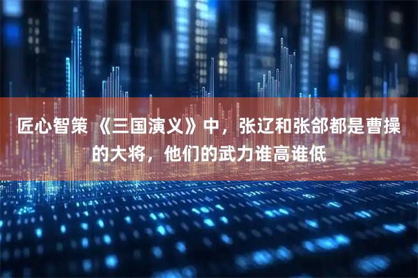 匠心智策 《三国演义》中，张辽和张郃都是曹操的大将，他们的武力谁高谁低