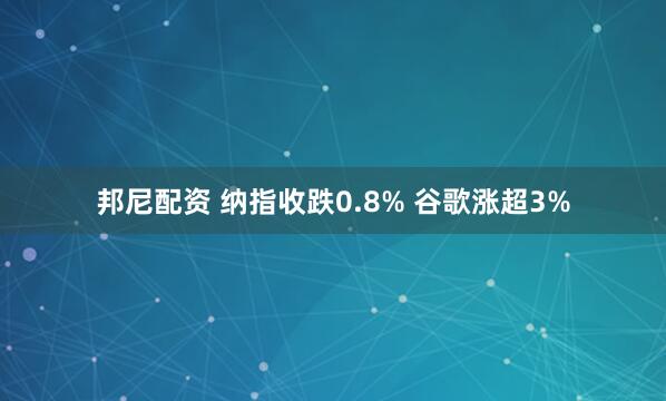 邦尼配资 纳指收跌0.8% 谷歌涨超3%