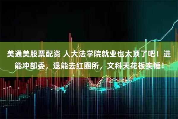美通美股票配资 人大法学院就业也太顶了吧！进能冲部委，退能去红圈所，文科天花板实锤！