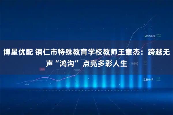 博星优配 铜仁市特殊教育学校教师王章杰：跨越无声“鸿沟” 点亮多彩人生