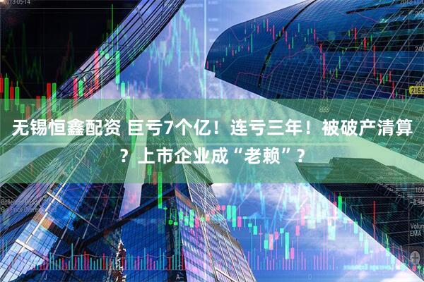 无锡恒鑫配资 巨亏7个亿！连亏三年！被破产清算？上市企业成“老赖”？