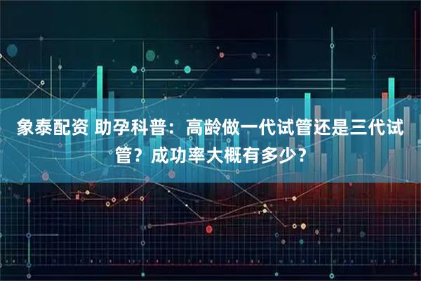 象泰配资 助孕科普：高龄做一代试管还是三代试管？成功率大概有多少？