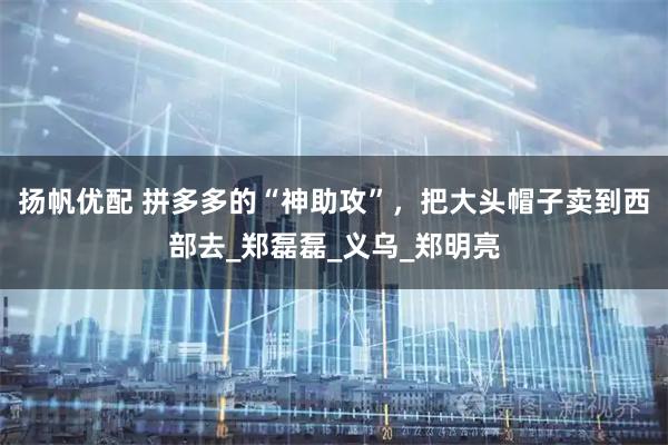 扬帆优配 拼多多的“神助攻”，把大头帽子卖到西部去_郑磊磊_义乌_郑明亮