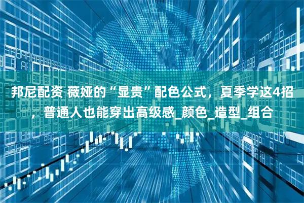 邦尼配资 薇娅的“显贵”配色公式，夏季学这4招，普通人也能穿出高级感_颜色_造型_组合