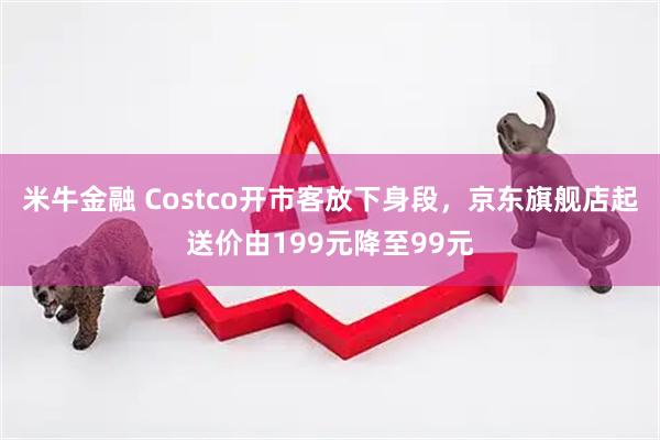 米牛金融 Costco开市客放下身段，京东旗舰店起送价由199元降至99元
