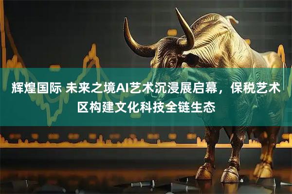 辉煌国际 未来之境AI艺术沉浸展启幕，保税艺术区构建文化科技全链生态